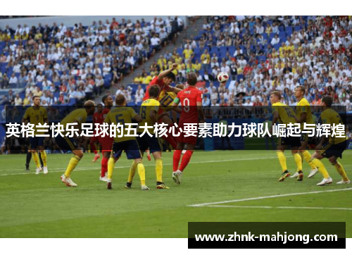 英格兰快乐足球的五大核心要素助力球队崛起与辉煌 英格兰快乐足球的五大核心要素助力球队崛起与辉煌