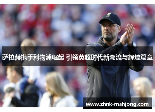 萨拉赫携手利物浦崛起 引领英超时代新潮流与辉煌篇章