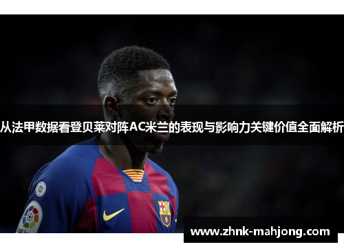 从法甲数据看登贝莱对阵AC米兰的表现与影响力关键价值全面解析
